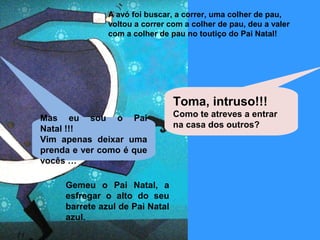 A avó foi buscar, a correr, uma colher de pau, 
voltou a correr com a colher de pau, deu a valer 
com a colher de pau no toutiço do Pai Natal! 
Gemeu o Pai Natal, a 
esfregar o alto do seu 
barrete azul de Pai Natal 
azul. 
Toma, intruso!!! 
Como te atreves a entrar 
na casa dos outros? 
Mas eu sou o Pai 
Natal !!! 
Vim apenas deixar uma 
prenda e ver como é que 
vocês … 
 