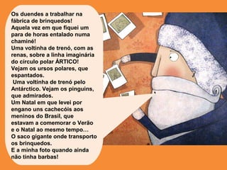 Os duendes a trabalhar na 
fábrica de brinquedos! 
Aquela vez em que fiquei um 
para de horas entalado numa 
chaminé! 
Uma voltinha de trenó, com as 
renas, sobre a linha imaginária 
do círculo polar ÁRTICO! 
Vejam os ursos polares, que 
espantados. 
Uma voltinha de trenó pelo 
Antárctico. Vejam os pinguins, 
que admirados. 
Um Natal em que levei por 
engano uns cachecóis aos 
meninos do Brasil, que 
estavam a comemorar o Verão 
e o Natal ao mesmo tempo… 
O saco gigante onde transporto 
os brinquedos. 
E a minha foto quando ainda 
não tinha barbas! 
 