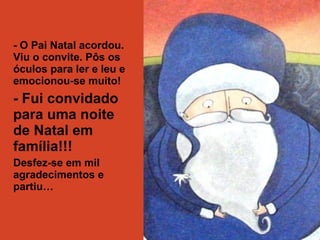 - O Pai Natal acordou. 
Viu o convite. Pôs os 
óculos para ler e leu e 
emocionou-se muito! 
- Fui convidado 
para uma noite 
de Natal em 
família!!! 
Desfez-se em mil 
agradecimentos e 
partiu… 
 