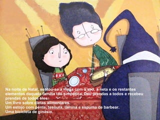 Na noite de Natal, sentou-se à mesa com a avó, a neta e os restantes 
elementos daquela família tão simpática. Deu prendas a todos e recebeu 
prendas de todos eles: 
Um livro sobre dietas alimentares. 
Um estojo com pente, tesoura, lâmina e espuma de barbear. 
Uma bicicleta de ginásio. 
 
