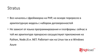 Stratus
• Все началось с фреймворка на PHP, но вскоре переросло в
архитектурную модель с набором договоренностей
• Не зависит от языка программирования и платформы: сейчас в
той же архитектуре прекрасно сосуществуют приложения на
Python, Node.JS и .NET. Работает как на Linux так и в Windows
Azure

 