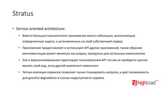 Stratus
• Service oriented architecture:
• Вместо большого монолитного приложения много небольших, выполняющих
определенную задачу, и установленных на свой собственный сервер
• Приложения предоставляют и используют API других приложений, таким образом

имплементация может меняться как угодно, прозрачно для остальных компонентов
• SLA и версионизирование гарантирует пользователям API что им не прийдется срочно
менять свой код, если другой компонент изменился

• Четкая изоляция сервисов позволяет лучше планировать нагрузку, и дает возможность
для graceful degradation в случае недоступности сервиса

 