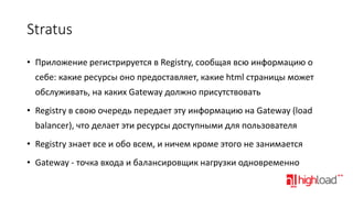 Stratus
• Приложение регистрируется в Registry, сообщая всю информацию о
себе: какие ресурсы оно предоставляет, какие html страницы может
обслуживать, на каких Gateway должно присутствовать

• Registry в свою очередь передает эту информацию на Gateway (load
balancer), что делает эти ресурсы доступными для пользователя
• Registry знает все и обо всем, и ничем кроме этого не занимается
• Gateway - точка входа и балансировщик нагрузки одновременно

 