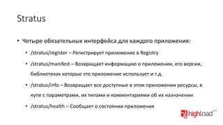 Stratus
• Четыре обязательных интерфейса для каждого приложения:
• /stratus/register – Регистрирует приложение в Registry
• /stratus/manifest – Возвращает информацию о приложении, его версии,

библиотеках которые это приложение использует и т.д.
• /stratus/info – Возвращает все доступные в этом приложении ресурсы, в
купе с параметрами, их типами и комментариями об их назначении
• /stratus/health – Сообщает о состоянии приложения

 