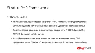 Stratus PHP Framework
• Написан на PHP:
• PHP сильно эволюционировал со времен PHP4, о котором все с удовольствием
шутят. Сегодня это полноценный язык с вполне адекватной реализацией ООП

• Вырос не только язык, но и инфраструктура вокруг него: PHPUnit, CodeSniffer,
PHPMD, Composer, behat и другое
• Низкий уровень входа в язык является и плюсом и минусом: много “PHP

программистов на Wordpress”, мало тех кто пишет действительно хороший код

 