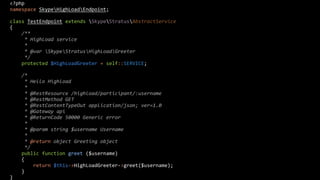 <?php
namespace SkypeHighLoadEndpoint;
class TestEndpoint extends SkypeStratusAbstractService
{
/**
* HighLoad service
*
* @var SkypeStratusHighLoadGreeter
*/
protected $HighLoadGreeter = self::SERVICE;
/*
* Hello Highload
*
* @RestResource /highload/participant/:username
* @RestMethod GET
* @RestContentTypeOut application/json; ver=1.0
* @Gateway api
* @ReturnCode 50000 Generic error
*
* @param string $username Username
*
* @return object Greeting object
*/
public function greet ($username)
{
return $this->HighLoadGreeter->greet($username);
}
}

 