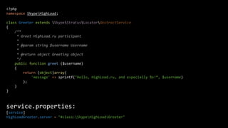<?php
namespace SkypeHighLoad;
class Greeter extends SkypeStratusLocatorAbstractService
{
/**
* Greet HighLoad.ru participant
*
* @param string $username Username
*
* @return object Greeting object
*/
public function greet ($username)
{
return (object)array(
'message' => sprintf("Hello, HighLoad.ru, and especially %s!“, $username)
);
}
}

service.properties:
[service]
HighLoadGreeter.server = "#class:SkypeHighLoadGreeter"

 
