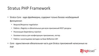 Stratus PHP Framework
• Stratus Core - ядро фреймворка, содержит только базово необходимый

функционал:
• Request/Response negotiation
• Работа с Registry и обязательные для всех приложений REST ресурсы
• Реализация Dependency injection
• Базовые классы для конфигурации приложения, логгер
• Работа с аннотациями методов на базе Reflection API

• Core - единственная обязательная часть для Stratus приложений написанных на
PHP

 