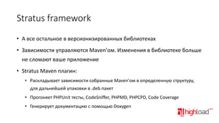 Stratus framework
• А все остальное в версионизированных библиотеках
• Зависимости управляются Maven’ом. Изменения в библиотеке больше
не сломают ваше приложение

• Stratus Maven плагин:
• Раскладывает зависимости собранные Maven’ом в определенную структуру,
для дальнейшей упаковки в .deb пакет

• Прогоняет PHPUnit тесты, CodeSniffer, PHPMD, PHPCPD, Code Coverage
• Генерирует документацию с помощью Doxygen

 