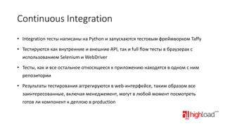 Continuous Integration
• Integration тесты написаны на Python и запускаются тестовым фреймворком Taffy
• Тестируются как внутренние и внешние API, так и full flow тесты в браузерах с
использованием Selenium и WebDriver
• Тесты, как и все остальное относящееся к приложению находятся в одном с ним
репозитории
• Результаты тестирования аггрегируются в web-интерфейсе, таким образом все
заинтересованные, включая менеджемент, могут в любой момент посмотреть

готов ли компонент к деплою в production

 