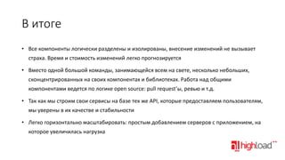 В итоге
• Все компоненты логически разделены и изолированы, внесение изменений не вызывает

страха. Время и стоимость изменений легко прогнозируется
• Вместо одной большой команды, занимающейся всем на свете, несколько небольших,
сконцентрированных на своих компонентах и библиотеках. Работа над общими
компонентами ведется по логике open source: pull request’ы, ревью и т.д.
• Так как мы строим свои сервисы на базе тех же API, которые предоставляем пользователям,
мы уверены в их качестве и стабильности
• Легко горизонтально масштабировать: простым добавлением серверов с приложением, на
которое увеличилась нагрузка

 
