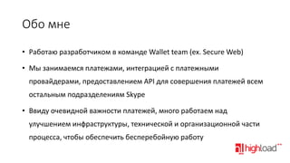 Обо мне
• Работаю разработчиком в команде Wallet team (ex. Secure Web)
• Мы занимаемся платежами, интеграцией с платежными
провайдерами, предоставлением API для совершения платежей всем

остальным подразделениям Skype
• Ввиду очевидной важности платежей, много работаем над
улучшением инфраструктуры, технической и организационной части
процесса, чтобы обеспечить бесперебойную работу

 