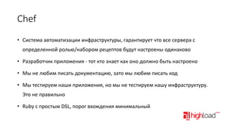 Chef
• Система автоматизации инфраструктуры, гарантирует что все сервера с
определенной ролью/набором рецептов будут настроены одинаково
• Разработчик приложения - тот кто знает как оно должно быть настроено

• Мы не любим писать документацию, зато мы любим писать код
• Мы тестируем наши приложения, но мы не тестируем нашу инфраструктуру.
Это не правильно
• Ruby с простым DSL, порог вхождения минимальный

 
