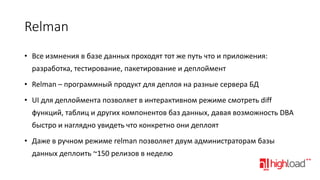 Relman
• Все измнения в базе данных проходят тот же путь что и приложения:

разработка, тестирование, пакетирование и деплоймент
• Relman – программный продукт для деплоя на разные сервера БД
• UI для деплоймента позволяет в интерактивном режиме смотреть diff
функций, таблиц и других компонентов баз данных, давая возможность DBA
быстро и наглядно увидеть что конкретно они деплоят

• Даже в ручном режиме relman позволяет двум администраторам базы
данных деплоить ~150 релизов в неделю

 
