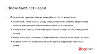 Несколько лет назад
• Монолитные приложения на каждый user-faced компонент:
• Компоненты тесно связаны между собой, изменение в каком-то общем классе
влечет к немедленным изменениям везде где он используется
• Боязнь что-то менять, изменение одной строчки может сломать что угодно где
угодно
• Очень много кода, несколько общих библиотек, которые менять еще страшнее

• Высокая стоимость внесения изменений, сложно предсказать временные
рамки

 
