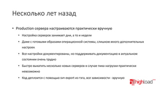 Несколько лет назад
• Production сервера настраиваются практически вручную
• Настройка серверов занимает дни, а то и недели
• Даже с готовыми образами операционной системы, слишком много дополнительных
настроек

• Все настройки документированы, но поддерживать документацию в актуальном
состоянии очень трудно
• Быстро выкатить несколько новых серверов в случае пика нагрузки практически

невозможно
• Код деплоится с помощью svn export из тэга, все зависимости - вручную

 