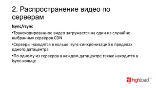 2. Распространение видео по
серверам
lsync/rsync
•Транскодированное видео загружается на один из случайно
выбранных серверов CDN
•Серверы находятся в кольце lsync-синхронизаций в пределах
одного датацентра
•По одному из серверов в каждом датацентре также находится в
lsync-кольце

 