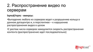 2. Распространение видео по
серверам
lsyncd/rsync - минусы:
•Выпадение любого из серверов ведет к разрушению кольца в
данном датацентре и, в перспективе – к нарушению
распространения видео в целом
•С ростом числа серверов замедляется скорость распространения
контента (распространение идет последовательно)

 