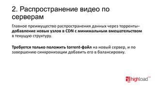 2. Распространение видео по
серверам
Главное преимущество распространения данных через торренты–
добавление новых узлов в CDN с минимальным вмешательством
в текущую структуру.

Требуется только положить torrent-файл на новый сервер, и по
завершению синхронизации добавить его в балансировку.

 