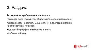 3. Раздача
Технические требования к площадке:
•Высокая пропускная способность площадки (площадок)
•Способность нарастить мощности (и в долгосрочном и в
краткосрочном периоде)
•Дешевый траффик, недорогое железо
•Небольшой пинг

 