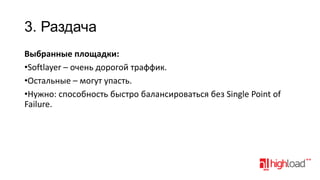 3. Раздача
Выбранные площадки:
•Softlayer – очень дорогой траффик.
•Остальные – могут упасть.
•Нужно: способность быстро балансироваться без Single Point of
Failure.

 