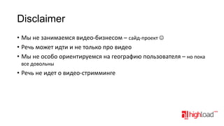 Disclaimer
• Мы не занимаемся видео-бизнесом – сайд-проект 
• Речь может идти и не только про видео
• Мы не особо ориентируемся на географию пользователя – но пока
все довольны

• Речь не идет о видео-стримминге

 