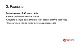 3. Раздача
Балансировка – DNS round robin:
•Легкое добавление новых машин
•Отсутствие single point of failure (при надежном DNS-хостинге)
•Относительно легкое «изъятие» упавших серверов

 