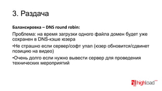 3. Раздача
Балансировка – DNS round robin:
Проблема: на время загрузки одного файла домен будет уже
сохранен в DNS-кэше юзера
•Не страшно если сервер/софт упал (юзер обновится/сдвинет
позицию на видео)
•Очень долго если нужно вывести сервер для проведения
технических мероприятий

 