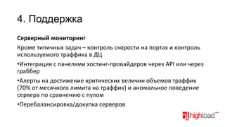 4. Поддержка
Серверный мониторинг
Кроме типичных задач – контроль скорости на портах и контроль
используемого траффика в ДЦ
•Интеграция с панелями хостинг-провайдеров через API или через
граббер
•Алерты на достижение критических величин объемов траффик
(70% от месячного лимита на траффик) и аномальное поведение
сервера по сравнению с пулом
•Перебалансировка/докупка серверов

 