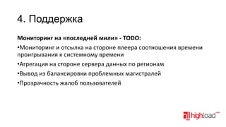 4. Поддержка
Мониторинг на «последней мили» - TODO:
•Мониторинг и отсылка на стороне плеера соотношения времени
проигрывания к системному времени
•Агрегация на стороне сервера данных по регионам
•Вывод из балансировки проблемных магистралей
•Прозрачность жалоб пользователей

 