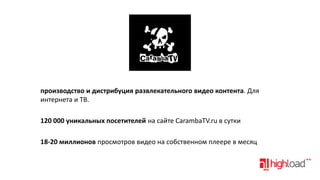 производство и дистрибуция развлекательного видео контента. Для
интернета и ТВ.
120 000 уникальных посетителей на сайте CarambaTV.ru в сутки
18-20 миллионов просмотров видео на собственном плеере в месяц

 