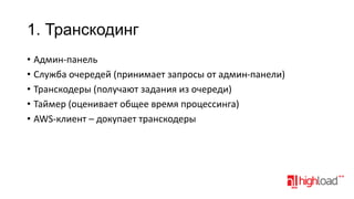 1. Транскодинг
• Админ-панель
• Служба очередей (принимает запросы от админ-панели)
• Транскодеры (получают задания из очереди)
• Таймер (оценивает общее время процессинга)
• AWS-клиент – докупает транскодеры

 