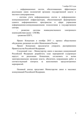 7 ноября 2013 года

- информационных систем, обеспечивающих эффективную
реализацию своих полномочий органами государственной власти и
местного самоуправления;
- системы учета информационных систем и информационнокоммуникационной инфраструктуры, обеспечивающей формирование
единого информационного пространства
в
сфере
управления
информационно-коммуникационными технологиями в государственном
секторе;
развитию
системы
межведомственного
электронного
взаимодействия (далее - СМЭВ);
- развитию ЕПГУ,
Проект Концепции в октябре 2013 г. прошел общественное
обсуждение, размещен на сайте Минкомсвязи России.
Проект Концепции предлагается утвердить распоряжением
Правительства Российской Федерации.
Следующий этап – Министерству связи и массовых коммуникаций
Российской Федерации разработать план мероприятий («дорожную
карту»)
по
реализации
Концепции,
согласовать
со
всеми
заинтересованными органами власти, обеспечить координацию работ и
соответствующий
контроль
за
выполнением
предусмотренных
мероприятий.
Основной доклад представит Министерство связи и массовых
коммуникаций Российской Федерации.

3

 