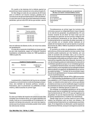 Corona-Vázquez T. y cols.

En cuanto a las lesiones de la médula espinal se
encontró aún menor variación en cinco años (Cuadro II).
En San Diego el costo de una estancia de 36 horas
para un enfermo con trauma craneal y pérdida de la
conciencia es de aproximadamente $13 500 US dólares.
Lo que hace que el costo anual del tratamiento de estos
pacientes, que son sólo 40% de los que reciben, sea de

Cuadro III. Gastos ocasionados por un paciente de
28 años con lesión craneoencefálica severa
Incontinente
No ambulatorio
No se alimenta solo
Desempleado
Total

$1 000 000.00
1 200 000.00
1 200 000.00
600 000.00
4 000 000.00

Cuadro I

Año

Trauma cerebral
(casos/habitantes)

1978
1981
1992
1997

195/100 000
180/100 000
150/100 000
144/100 000

tres mil millones de dólares al año, sin incluir los costos
de rehabilitación.
El costo de un paciente inhabilitado por largo período
es aún más impactante, según la Fundación Cerebral
Australiana considerando costos de 1989 ajustados a
1998 (Cuadro III).

Cuadro II. Trauma espinal
Año

Número

Incidencia en
100 000

1992

103

42

1997

106

40

La prevención y tratamiento del trauma es complejo
y requiere un conocimiento no sólo de fisiología y bioquímica, sino también de factores políticos, sociales y
financieros; pero la prevención es preferible al tratamiento y debe buscarse en primer lugar.

Tumores

Consideraremos en primer lugar los tumores más
comunes y que por su malignidad tienen mayor impacto
en la vida de los pacientes, los glioblastomas. En una
revisión reciente de 20 años8 se hace notar que los
porcentajes de aparición de los tumores malignos han
ido aumentando lentamente en las últimas décadas,
fundamentalmente en pacientes de edad avanzada, lo
cual coincide con un estudio similar realizado en el
estado de Connecticut en el cual se reporta un aumento
de tumores de 1965 a 1988 en la población entre 65 y 84
años de edad.9
El aumento es similar en glioblastoma multiforme,
astrocitoma y linfoma del sistema nervioso central. Este
aumento puede explicarse por dos factores, por una
parte el aumento del promedio vital y por la otra los
avances tecnológicos para el diagnóstico por imágenes:
la tomografia computada se principió a usar en 1970 y la
resonancia magnética diez años después. Asimismo, el
uso de la biopsia guiada por estereotaxia ha reducido la
morbilidad operatoria aunque no la mortalidad general.
La población femenina tiene una menor incidencia de
estos tumores y se ha reportado que los estrógenos tienen
efecto protector a la aparición de glioblastomas en animales experimentales.10,11 También se ha encontrado mayor
frecuencia de glioblastomas en el grupo postmenopausia
que en el premenopausia.
En el estudio de New York de 1976 a 1995 se encontraron 11,204 pacientes de glioblastoma y 876 con astrocitoma anaplásico y 4,613 casos de astrocitoma no especificado. La relación entre este tumor y otros que afectan
el sistema nervioso no se ha modificado según muestran
las estadísticas de dos neurocirujanos del mismo hospital, tomadas en distintas épocas (Cuadro IV).
Sin embargo, la mortalidad operatoria sí se ha modificado puesto que la mortalidad de Cushing en astrocitomas ha disminuido de 10% a 0.4% que se registra en la
actualidad. El uso de mejores técnicas, ha contribuido
en forma impresionante a modificar las estadísticas.
Desde luego que en muchos casos en que el diagnóstico fue temprano sólo se hace una biopsia y se
complementa el tratamiento con radioterapia y quimioterapia. Si el diagnóstico es efectuado cuando aparecen
los primeros síntomas, aunque no se logra la curación se

edigraphic.com

Es claro que hablar del impacto de tumores es aún más
complejo que el anterior tema, por la gran variedad que
existe y que se ve incrementada por la localización, el
tamaño y el tiempo de evolución, así como las repercusiones que los procesos tumorales pueden tener sobre
las estructuras vecinas.
Gac Méd Méx Vol. 138 No. 6, 2002

541

 