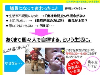 白井亨（小金井をおもしろくする会）

議員になって変わったこと

振り返ってみると・・・

▼生活が不規則になった → 「出社時間」という概念がない
▼上司がいない → （政党所属の方は別） 市民が上司？
▼悪いことはできない → 例えば・・・

あくまで個々人で自律する、という生活に。
小さな怪獣2匹のおかげで、
毎朝5:30～6:00には必ず
起こされる生活

なぜなら・・・

 