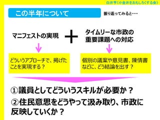 白井亨（小金井をおもしろくする会）

この半年について
マニフェストの実現

＋

どういうアプローチで、掲げた
ことを実現する？

振り返ってみると・・・

タイムリーな市政の
重要課題への対応
個別の議案や意見書、陳情書
などに、どう結論を出す？

①議員としてどういうスキルが必要か？
②住民意思をどうやって汲み取り、市政に
反映していくか？

 