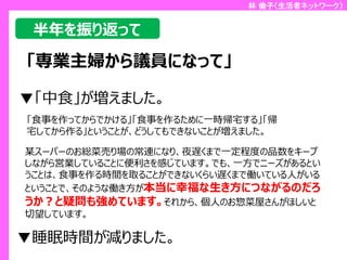 林 倫子（生活者ネットワーク）

半年を振り返って

「専業主婦から議員になって」
▼「中食」が増えました。
「食事を作ってからでかける」「食事を作るために一時帰宅する」「帰
宅してから作る」ということが、どうしてもできないことが増えました。

某スーパーのお総菜売り場の常連になり、夜遅くまで一定程度の品数をキープ
しながら営業していることに便利さを感じています。でも、一方でニーズがあるとい
うことは、食事を作る時間を取ることができないくらい遅くまで働いている人がいる
ということで、そのような働き方が本当に幸福な生き方につながるのだろ
うか？と疑問も強めています。それから、個人のお惣菜屋さんがほしいと
切望しています。

▼睡眠時間が減りました。

 
