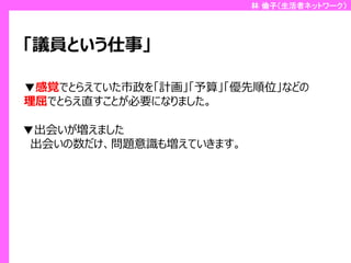 林 倫子（生活者ネットワーク）

「議員という仕事」
▼感覚でとらえていた市政を「計画」「予算」「優先順位」などの
理屈でとらえ直すことが必要になりました。
▼出会いが増えました
出会いの数だけ、問題意識も増えていきます。

 