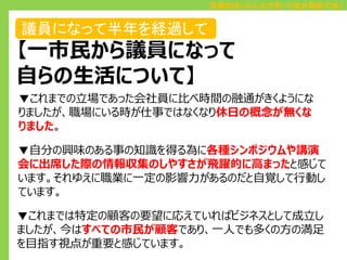 百瀬和浩（みんなの党・小金井刷新の会）

議員になって半年を経過して

【一市民から議員になって
自らの生活について】
▼これまでの立場であった会社員に比べ時間の融通がきくようにな
りましたが、職場にいる時が仕事ではなくなり休日の概念が無くな
りました。
▼自分の興味のある事の知識を得る為に各種シンポジウムや講演
会に出席した際の情報収集のしやすさが飛躍的に高まったと感じて
います。それゆえに職業に一定の影響力があるのだと自覚して行動し
ています。

▼これまでは特定の顧客の要望に応えていればビジネスとして成立し
ましたが、今はすべての市民が顧客であり、一人でも多くの方の満足
を目指す視点が重要と感じています。

 