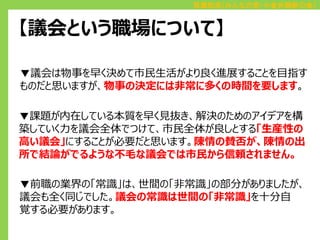 百瀬和浩（みんなの党・小金井刷新の会）

【議会という職場について】
▼議会は物事を早く決めて市民生活がより良く進展することを目指す
ものだと思いますが、物事の決定には非常に多くの時間を要します。
▼課題が内在している本質を早く見抜き、解決のためのアイデアを構
築していく力を議会全体でつけて、市民全体が良しとする「生産性の
高い議会」にすることが必要だと思います。陳情の賛否が、陳情の出
所で結論がでるような不毛な議会では市民から信頼されません。
▼前職の業界の「常識」は、世間の「非常識」の部分がありましたが、
議会も全く同じでした。議会の常識は世間の「非常識」を十分自
覚する必要があります。

 