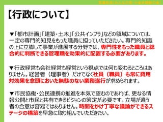 百瀬和浩（みんなの党・小金井刷新の会）

【行政について】
▼「都市計画」「建築・土木」「公共インフラ」などの領域については、
一定の専門的知見をもった職員に担っていただきたい。専門的知識
の上に立脚して事業が進展する分野では、専門性をもった職員と総
合的に判断できる管理職を効果的に配置する必要があります。

▼行政経営も会社経営も経営という視点では何も変わるところはあ
りません。経営者（理事者）だけでなく社員（職員）も常に費用
対効果を念頭においた無駄のない業務遂行が求められます。
▼市民協働・公民連携の推進を本気で望むのであれば、更なる情
報公開と市民と共有できるビジョンの策定が必要です。立場が違う
者の合意は容易ではありません。時間をかけ丁寧な議論ができるス
テージの構築を早急に取り組んでいただきたい。

 