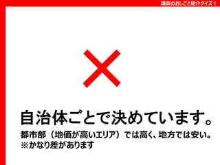 議員のおしごと紹介クイズ！

自治体ごとで決めています。
都市部（地価が高いエリア）では高く、地方では安い。
※かなり差があります

 