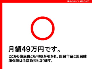 議員のおしごと紹介クイズ！

月額４９万円です。
ここから住民税と所得税が引かれ、国民年金と国民健
康保険は全額負担となります。

 