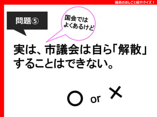 議員のおしごと紹介クイズ！

問題⑤

実は、市議会は自ら「解散」
することはできない。

 