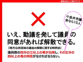 議員のおしごと紹介クイズ！

いえ、動議を発して議員の
同意があれば解散できる。
【地方公共団体の議会の解散に関する特例法】

議員数の四分の三以上の者が出席し、その五分の
四以上の者の同意がなければならない。

 