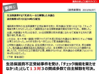 議員のおしごと紹介クイズ！

（読売新聞社 2013/06/07）

生活保護費不正受給事件を受け、「チェック機能を果たせ
なかった」として１３対３の賛成多数で自主解散を可決。

 
