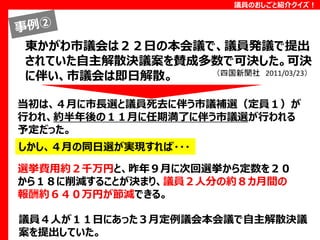 議員のおしごと紹介クイズ！

東かがわ市議会は２２日の本会議で、議員発議で提出
されていた自主解散決議案を賛成多数で可決した。可決
（四国新聞社 2011/03/23）
に伴い、市議会は即日解散。
当初は、４月に市長選と議員死去に伴う市議補選（定員１）が
行われ、約半年後の１１月に任期満了に伴う市議選が行われる
予定だった。
しかし、４月の同日選が実現すれば・・・
選挙費用約２千万円と、昨年９月に次回選挙から定数を２０
から１８に削減することが決まり、議員２人分の約８カ月間の
報酬約６４０万円が節減できる。
議員４人が１１日にあった３月定例議会本会議で自主解散決議
案を提出していた。

 