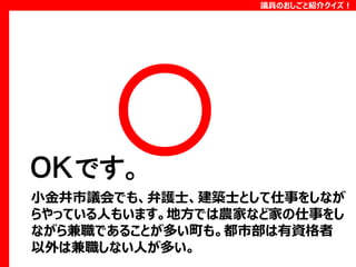 議員のおしごと紹介クイズ！

ＯＫです。
小金井市議会でも、弁護士、建築士として仕事をしなが
らやっている人もいます。地方では農家など家の仕事をし
ながら兼職であることが多い町も。都市部は有資格者
以外は兼職しない人が多い。

 