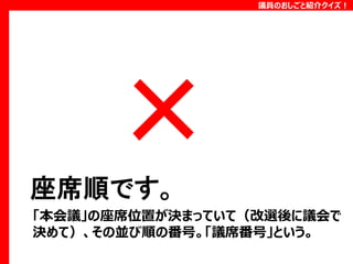 議員のおしごと紹介クイズ！

座席順です。
「本会議」の座席位置が決まっていて（改選後に議会で
決めて）、その並び順の番号。「議席番号」という。

 