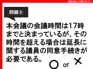 議員のおしごと紹介クイズ！

問題⑨

本会議の会議時間は１７時
までと決まっているが、その
時間を超える場合は延長に
関する議員の同意手続きが
必要である。

 
